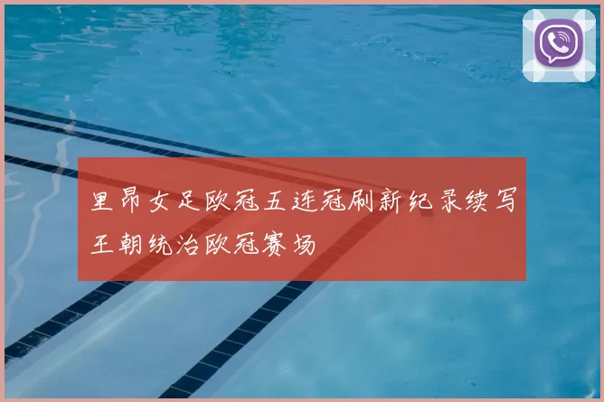 里昂女足欧冠五连冠刷新纪录续写王朝统治欧冠赛场