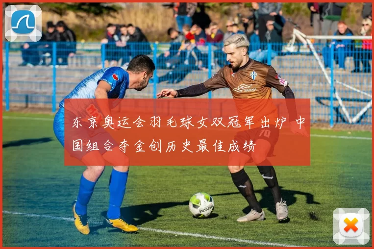 东京奥运会羽毛球女双冠军出炉 中国组合夺金创历史最佳成绩