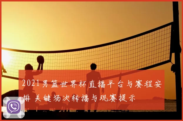 2021男篮世界杯直播平台与赛程安排 关键场次转播与观赛提示