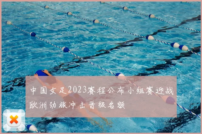 中国女足2023赛程公布小组赛迎战欧洲劲旅冲击晋级名额