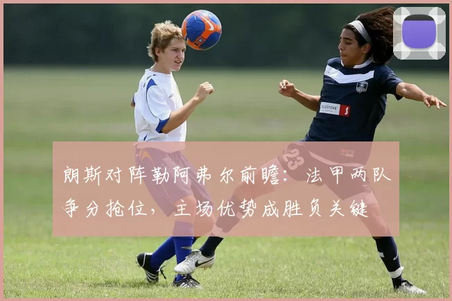 朗斯对阵勒阿弗尔前瞻：法甲两队争分抢位，主场优势成胜负关键