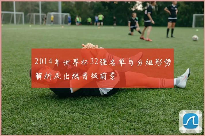 2014年世界杯32强名单与分组形势解析及出线晋级前景