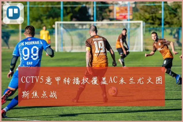 CCTV5意甲转播权覆盖AC米兰尤文图斯焦点战