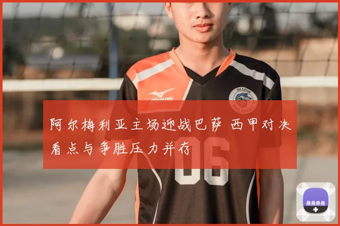 阿尔梅利亚主场迎战巴萨 西甲对决看点与争胜压力并存