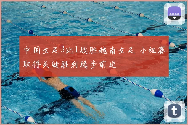 中国女足3比1战胜越南女足 小组赛取得关键胜利稳步前进