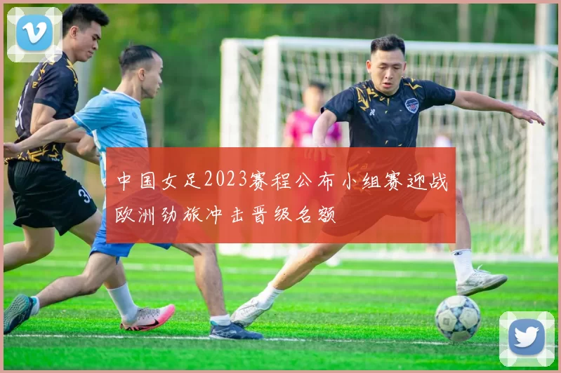 中国女足2023赛程公布小组赛迎战欧洲劲旅冲击晋级名额
