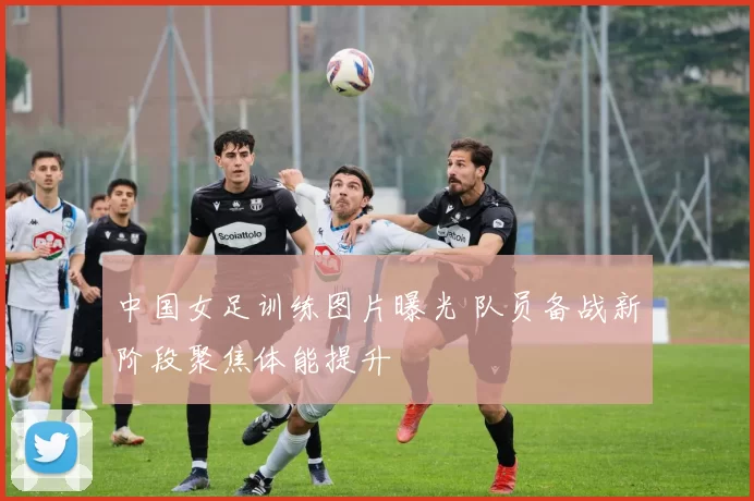 中国女足训练图片曝光 队员备战新阶段聚焦体能提升