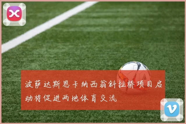 波萨达斯恩卡纳西翁斜拉桥项目启动将促进两地体育交流