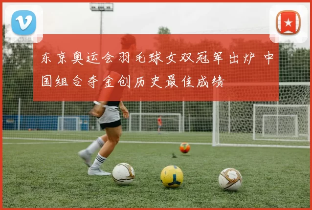 东京奥运会羽毛球女双冠军出炉 中国组合夺金创历史最佳成绩