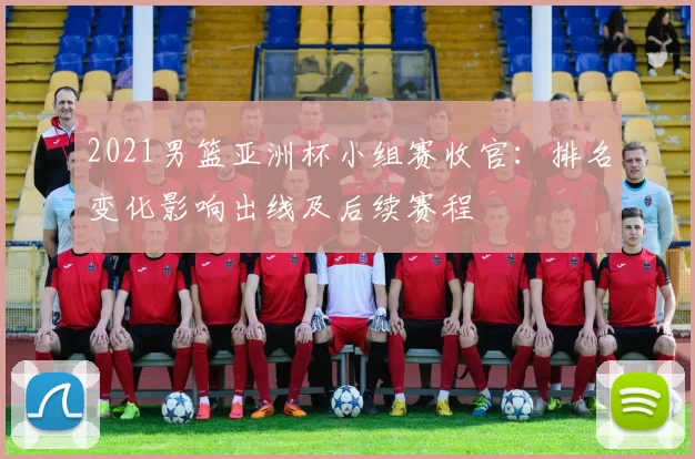 2021男篮亚洲杯小组赛收官：排名变化影响出线及后续赛程