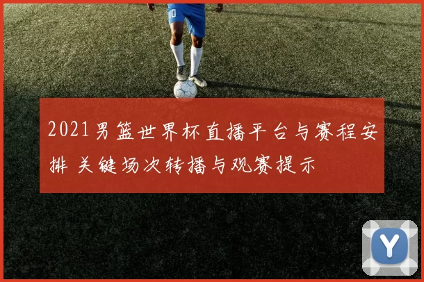 2021男篮世界杯直播平台与赛程安排 关键场次转播与观赛提示