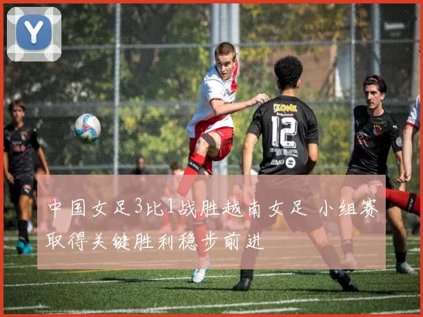 中国女足3比1战胜越南女足 小组赛取得关键胜利稳步前进