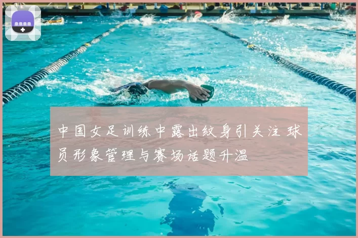 中国女足训练中露出纹身引关注 球员形象管理与赛场话题升温
