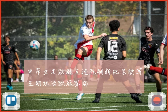 里昂女足欧冠五连冠刷新纪录续写王朝统治欧冠赛场