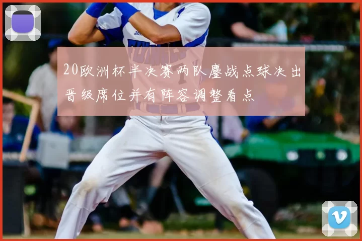 20欧洲杯半决赛两队鏖战点球决出晋级席位并有阵容调整看点