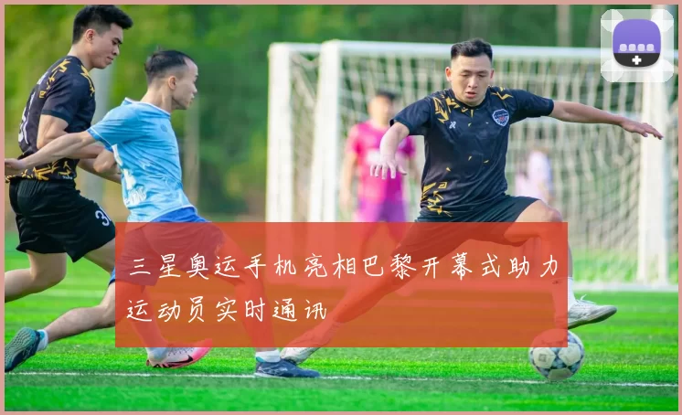 三星奥运手机亮相巴黎开幕式助力运动员实时通讯