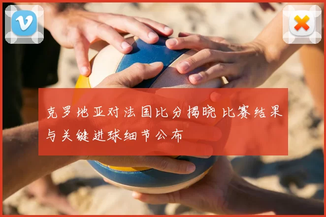 克罗地亚对法国比分揭晓 比赛结果与关键进球细节公布