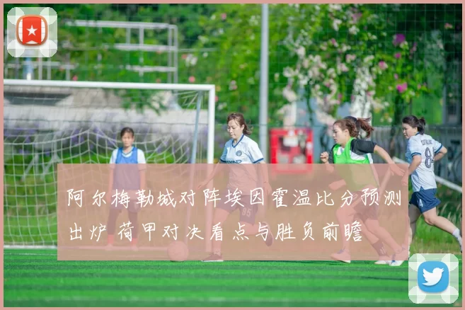 阿尔梅勒城对阵埃因霍温比分预测出炉 荷甲对决看点与胜负前瞻