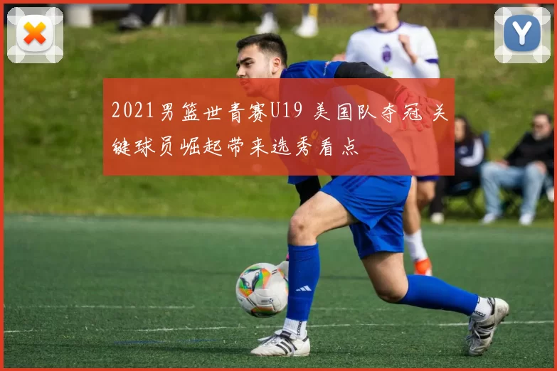 2021男篮世青赛U19 美国队夺冠 关键球员崛起带来选秀看点
