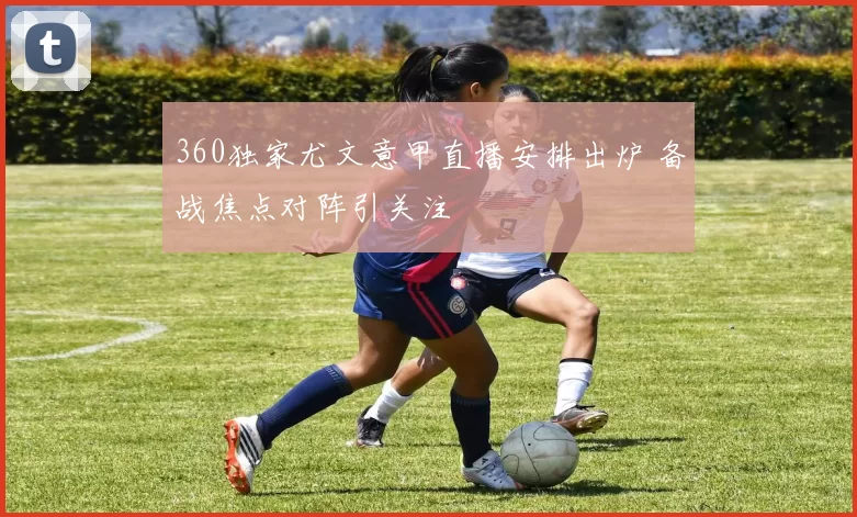 360独家尤文意甲直播安排出炉 备战焦点对阵引关注