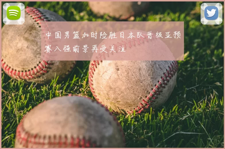 中国男篮加时险胜日本队晋级亚预赛八强前景再受关注