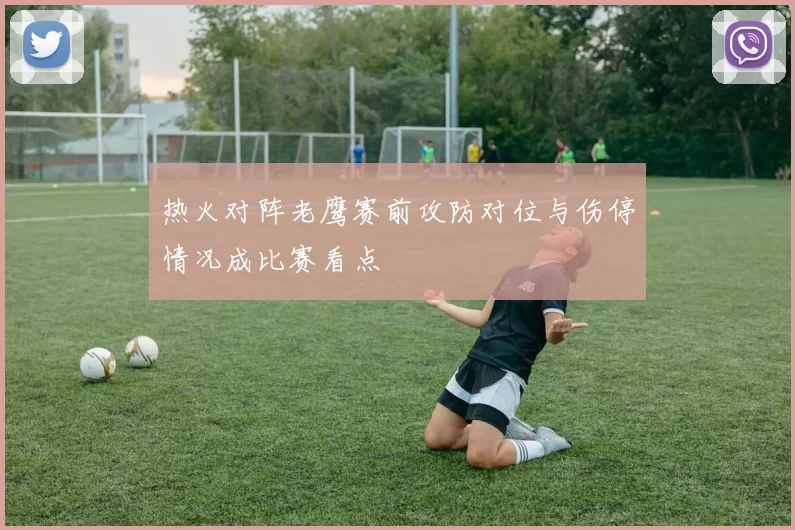 热火对阵老鹰赛前攻防对位与伤停情况成比赛看点