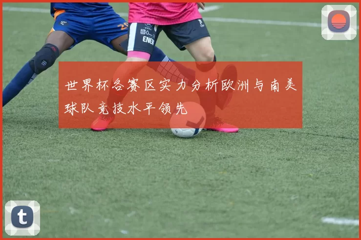世界杯各赛区实力分析欧洲与南美球队竞技水平领先