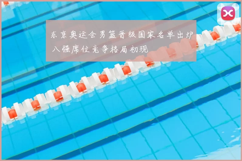 东京奥运会男篮晋级国家名单出炉 八强席位竞争格局初现