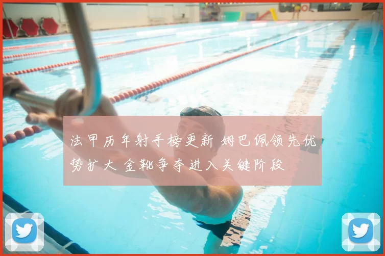 法甲历年射手榜更新 姆巴佩领先优势扩大 金靴争夺进入关键阶段