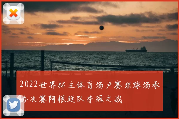2022世界杯主体育场卢赛尔球场承办决赛阿根廷队夺冠之战