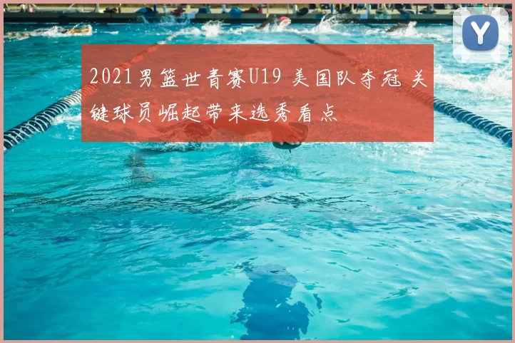 2021男篮世青赛U19 美国队夺冠 关键球员崛起带来选秀看点