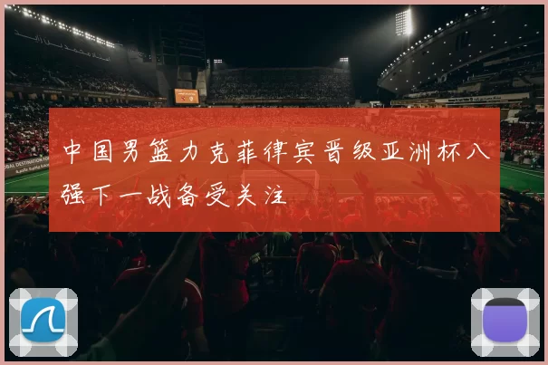 中国男篮力克菲律宾晋级亚洲杯八强下一战备受关注