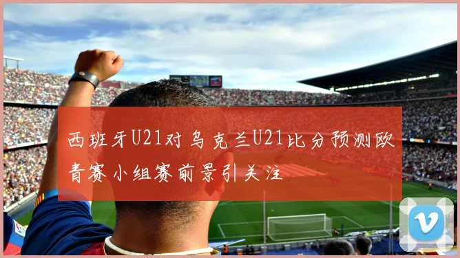 西班牙U21对乌克兰U21比分预测欧青赛小组赛前景引关注