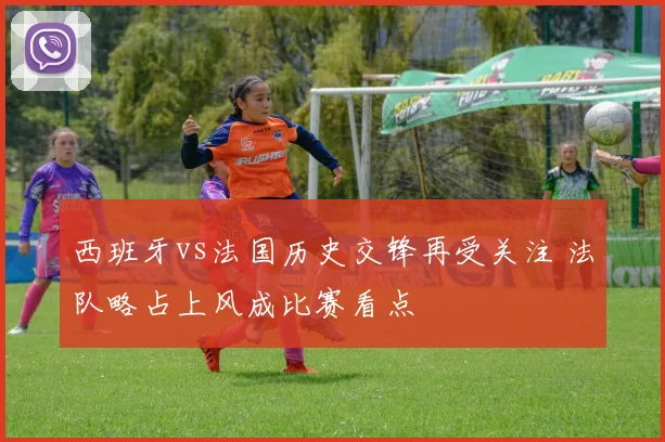 西班牙vs法国历史交锋再受关注 法队略占上风成比赛看点