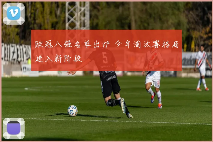 欧冠八强名单出炉 今年淘汰赛格局进入新阶段