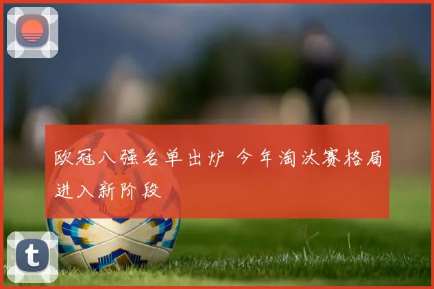 欧冠八强名单出炉 今年淘汰赛格局进入新阶段