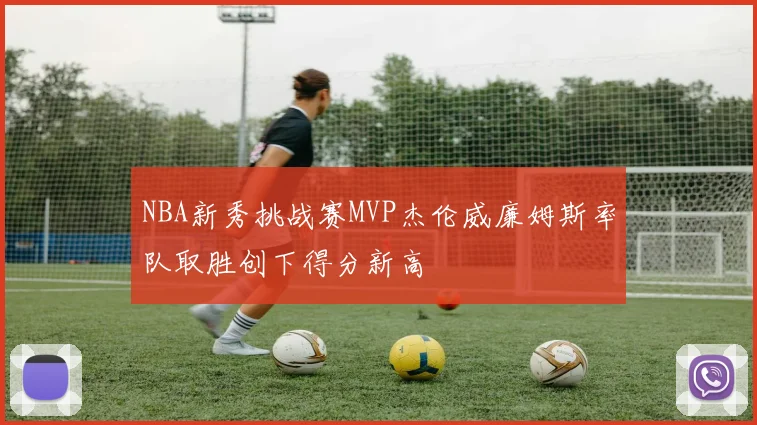 NBA新秀挑战赛MVP杰伦威廉姆斯率队取胜创下得分新高