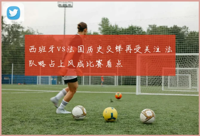 西班牙vs法国历史交锋再受关注 法队略占上风成比赛看点