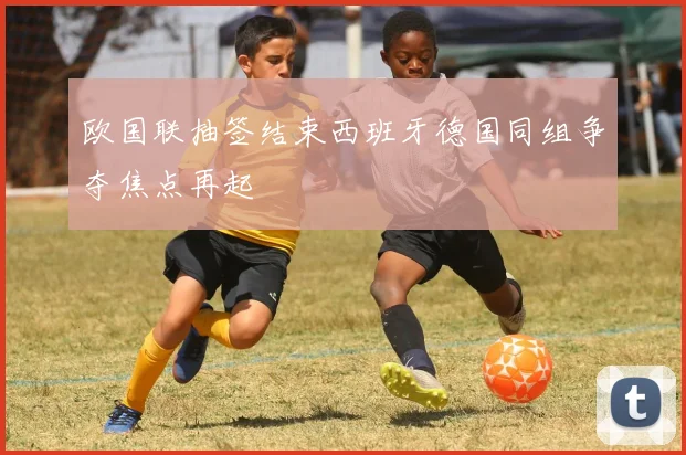 欧国联抽签结束西班牙德国同组争夺焦点再起